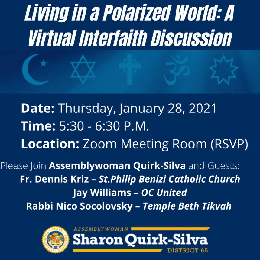Please join Assemblywoman Sharon Quirk-Silva and her guests Fr. Dennis Kriz – St.Philip Benizi Catholic Church; Jay Williams – OC United; and Rabbi Nico Socolovsky – Temple Beth Tikvah for Living in A Polarized World: A Virtual Interfaith Discussion. The event will be held via Zoom on Thursday, January 28, 2021 at 5:30 P.M.   During these polarizing times we must find a way to come together and find commonality with one another. I invite all of you to RSVP and take part in this discussion.  